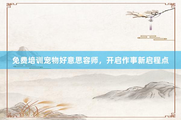 免费培训宠物好意思容师,开启作事新启程点